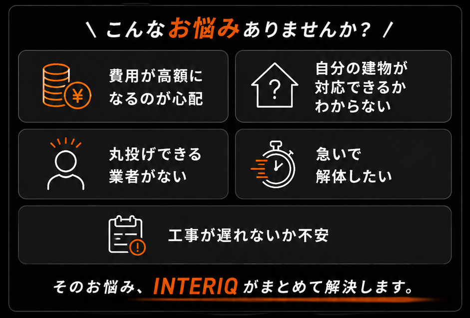 こんなお悩みありませんか。費用が高額になるのが心配、自分の建物が対応できるかわからない、丸投げできる業者がない、急いで解体したい、工事が遅れないか不安。そのお悩み、INTERIQがまとめて解決します。